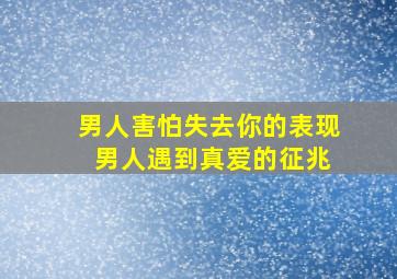 男人害怕失去你的表现 男人遇到真爱的征兆